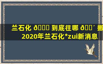 兰石化 🕊 到底往哪 🐴 搬,2020年兰石化*
zui
新消息